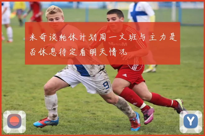 米奇谈轮休计划周一文班与主力是否休息待定看明天情况