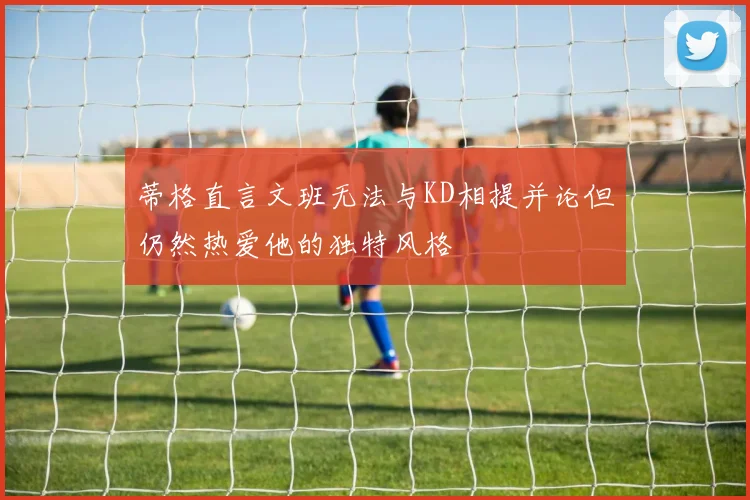 蒂格直言文班无法与KD相提并论但仍然热爱他的独特风格