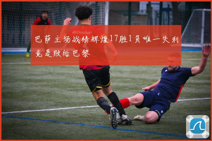 巴萨主场战绩辉煌17胜1负唯一失利竟是败给巴黎