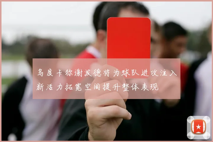 乌度卡称谢泼德将为球队进攻注入新活力拓宽空间提升整体表现