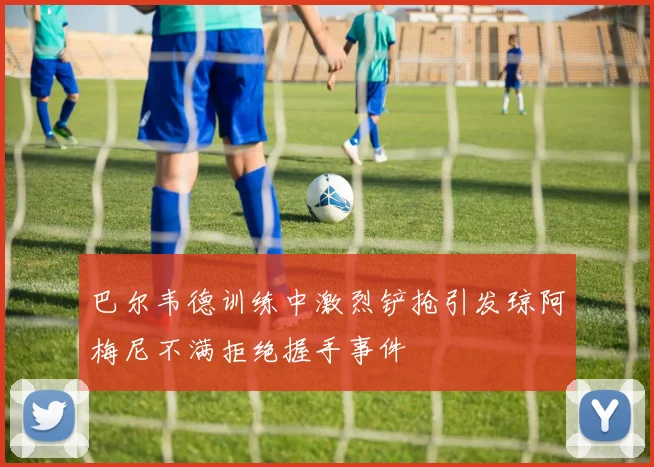 巴尔韦德训练中激烈铲抢引发琼阿梅尼不满拒绝握手事件