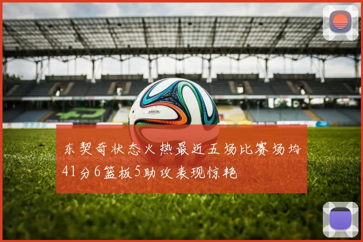 东契奇状态火热最近五场比赛场均41分6篮板5助攻表现惊艳