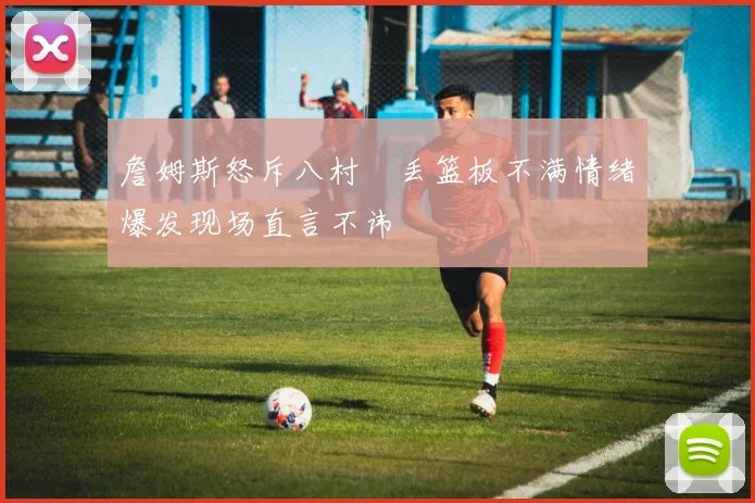 詹姆斯怒斥八村塁丢篮板不满情绪爆发现场直言不讳
