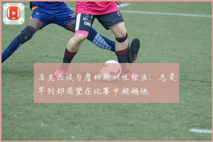 马克西谈与詹姆斯训练经历：总是早到却渴望在比赛中超越他