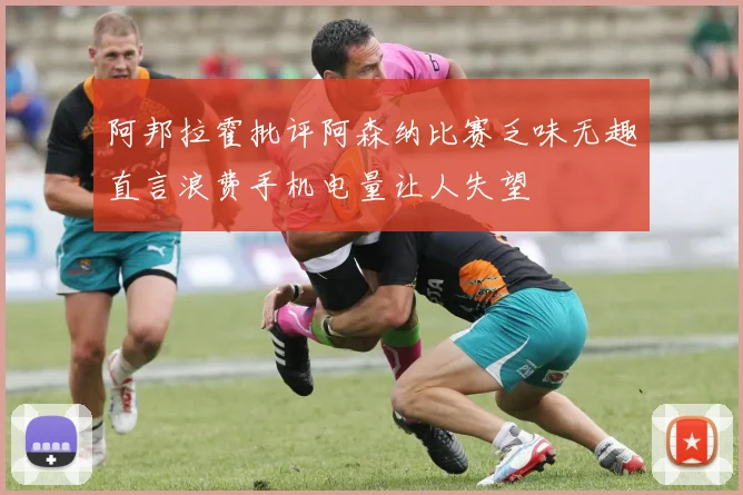 阿邦拉霍批评阿森纳比赛乏味无趣直言浪费手机电量让人失望