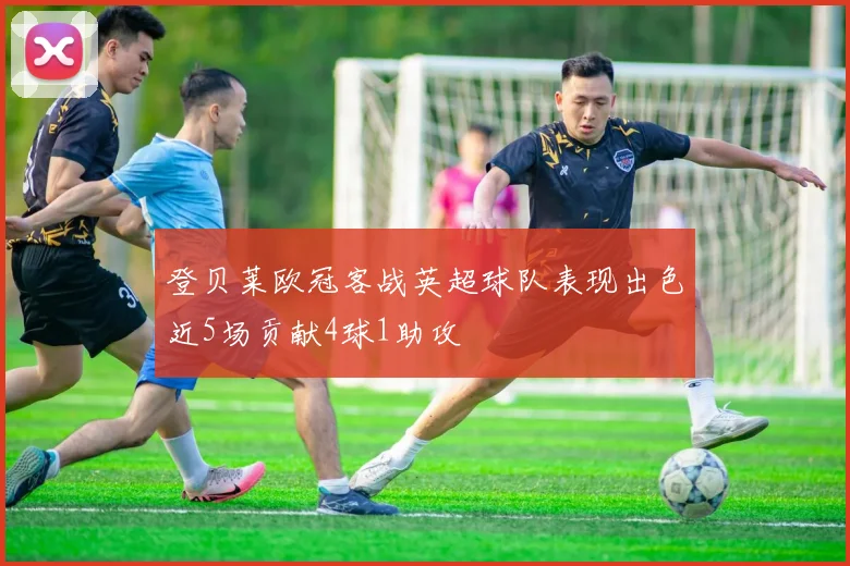 登贝莱欧冠客战英超球队表现出色近5场贡献4球1助攻