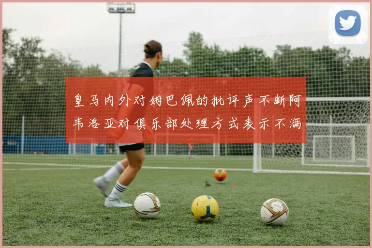 皇马内外对姆巴佩的批评声不断阿韦洛亚对俱乐部处理方式表示不满
