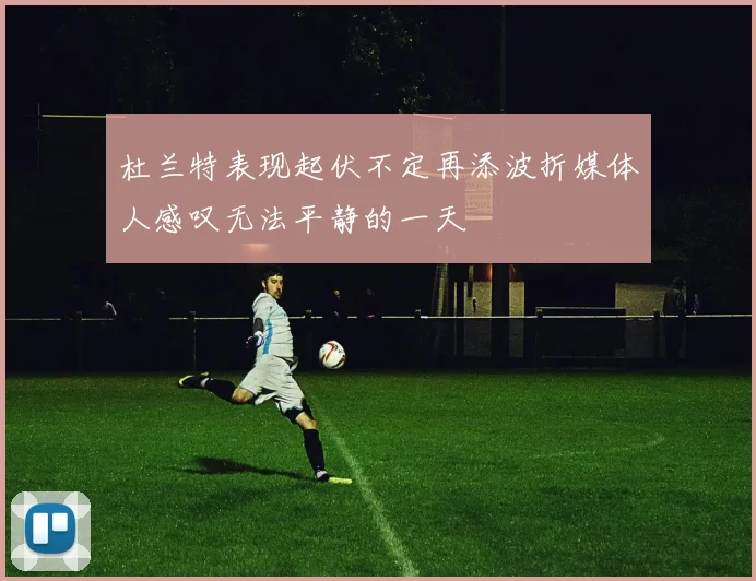 杜兰特表现起伏不定再添波折媒体人感叹无法平静的一天