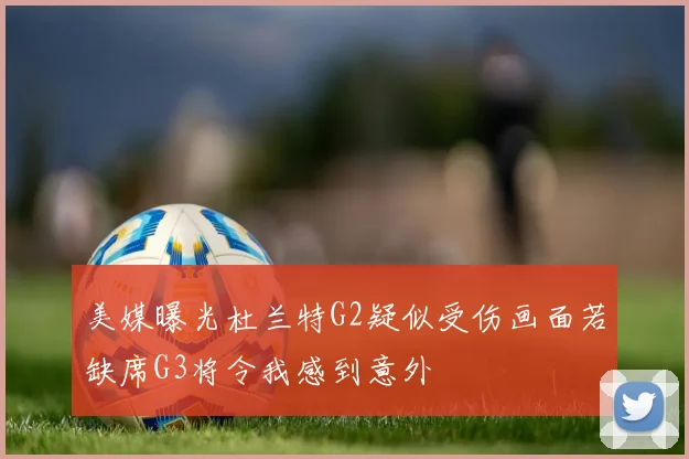 美媒曝光杜兰特G2疑似受伤画面若缺席G3将令我感到意外
