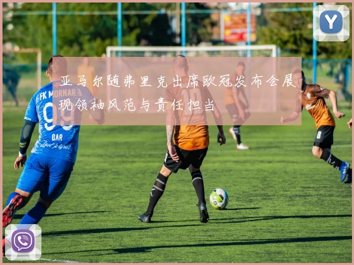 亚马尔随弗里克出席欧冠发布会展现领袖风范与责任担当