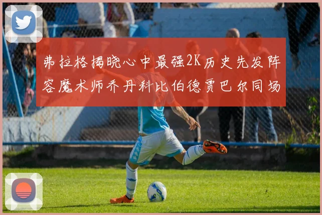 弗拉格揭晓心中最强2K历史先发阵容魔术师乔丹科比伯德贾巴尔同场竞技
