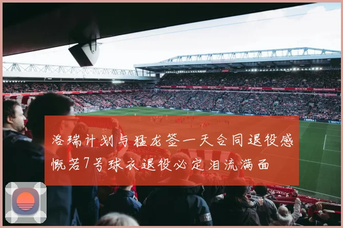 洛瑞计划与猛龙签一天合同退役感慨若7号球衣退役必定泪流满面