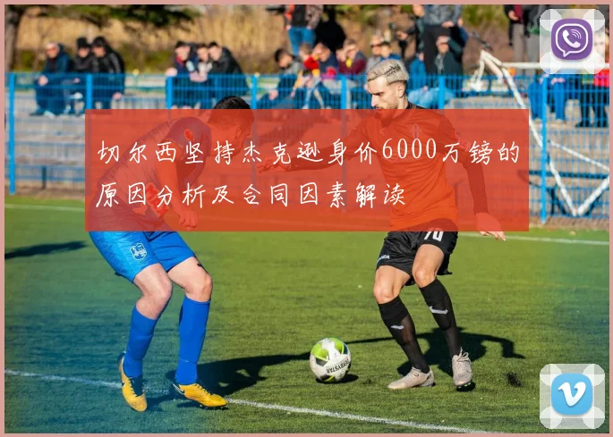 切尔西坚持杰克逊身价6000万镑的原因分析及合同因素解读