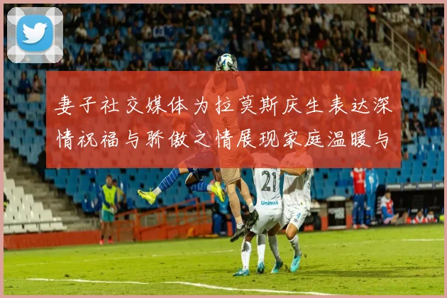 妻子社交媒体为拉莫斯庆生表达深情祝福与骄傲之情展现家庭温暖与支持