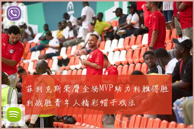 菲利克斯荣膺全场MVP助力利雅得胜利战胜青年人精彩帽子戏法