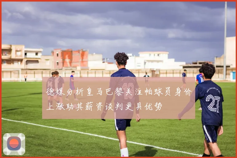 德媒分析皇马巴黎关注帕球员身价上涨助其薪资谈判更具优势