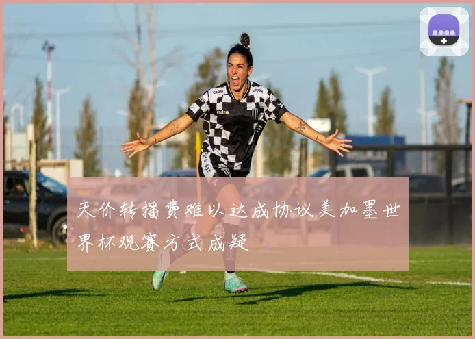天价转播费难以达成协议美加墨世界杯观赛方式成疑