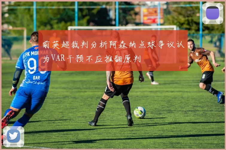 前英超裁判分析阿森纳点球争议认为VAR干预不应推翻原判
