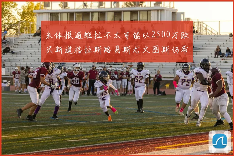 米体报道维拉不太可能以2500万欧买断道格拉斯路易斯尤文图斯仍希望出售他