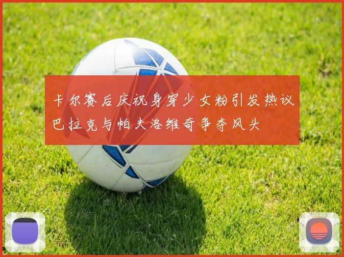 卡尔赛后庆祝身穿少女粉引发热议巴拉克与帕夫洛维奇争夺风头