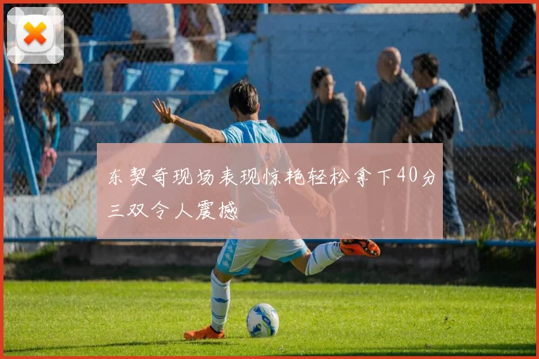 东契奇现场表现惊艳轻松拿下40分三双令人震撼