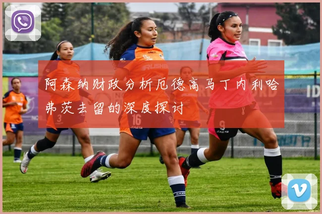 阿森纳财政分析厄德高马丁内利哈弗茨去留的深度探讨