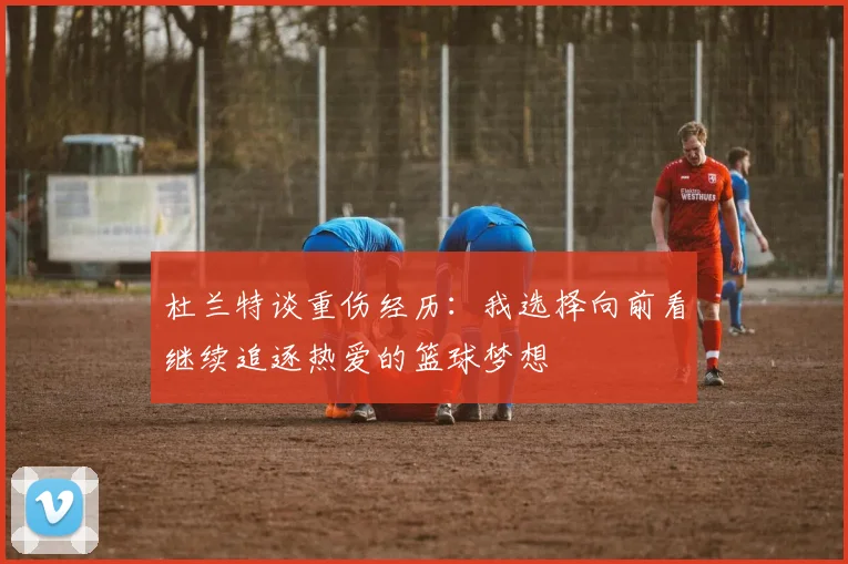 杜兰特谈重伤经历：我选择向前看继续追逐热爱的篮球梦想