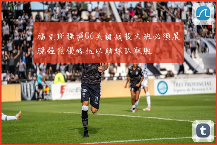 福克斯强调G6关键战役文班必须展现强烈侵略性以助球队取胜