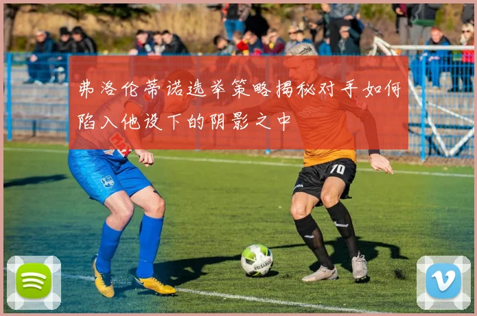 弗洛伦蒂诺选举策略揭秘对手如何陷入他设下的阴影之中