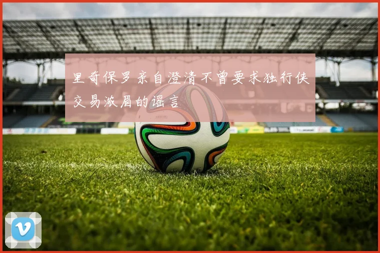 里奇保罗亲自澄清不曾要求独行侠交易浓眉的谣言
