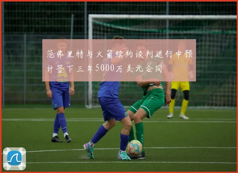 范弗里特与火箭续约谈判进行中预计签下三年5000万美元合同