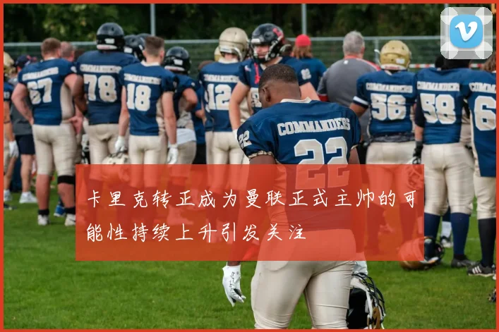 卡里克转正成为曼联正式主帅的可能性持续上升引发关注