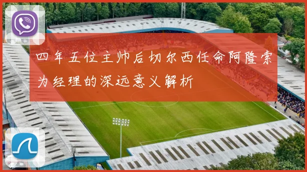 四年五位主帅后切尔西任命阿隆索为经理的深远意义解析